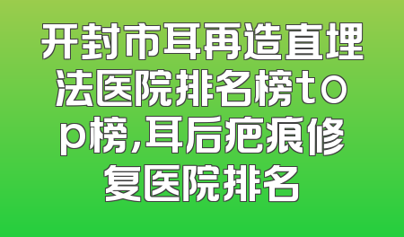 开封市耳再造直埋法医院排名榜top榜，耳后疤痕修复医院排名