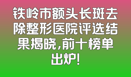 铁岭市额头长斑去除整形医院评选结果揭晓，前十榜单出炉！