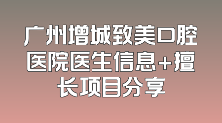 广州增城致美口腔医院医生信息+擅长项目分享