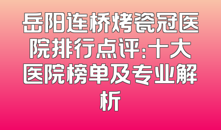 岳阳连桥烤瓷冠医院排行点评：十大医院榜单及专业解析