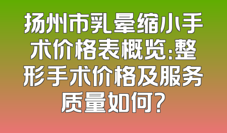 扬州市乳晕缩小手术价格表概览：整形手术价格及服务质量如何？