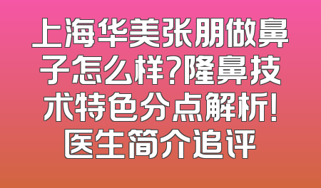 上海华美张朋做鼻子怎么样？隆鼻技术特色分点解析！医生简介追评