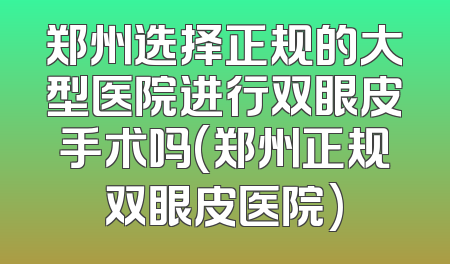 郑州选择正规的大型医院进行双眼皮手术吗(郑州正规双眼皮医院)