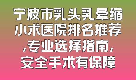 宁波市乳头乳晕缩小术医院排名推荐，专业选择指南，安全手术有保障
