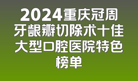 2024重庆冠周牙龈瓣切除术十佳大型口腔医院特色榜单