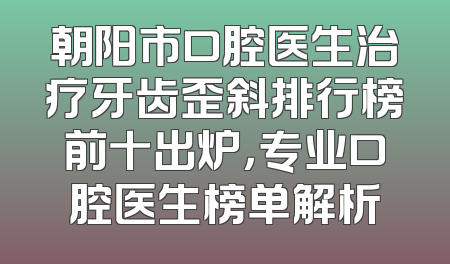 朝阳市口腔医生治疗牙齿歪斜排行榜前十出炉，专业口腔医生榜单解析