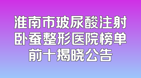 淮南市玻尿酸注射卧蚕整形医院榜单前十揭晓公告