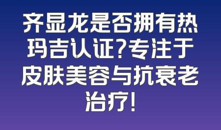 齐显龙是否拥有热玛吉认证？专注于皮肤美容与抗衰老治疗！