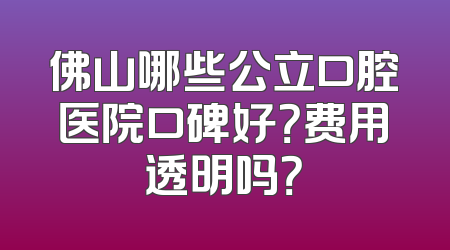 佛山哪些公立口腔医院口碑好？费用透明吗？