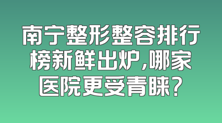 南宁整形整容排行榜新鲜出炉，哪家医院更受青睐？