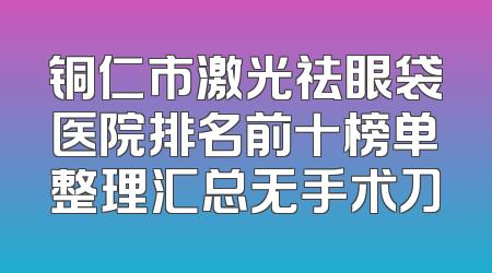 铜仁市激光祛眼袋医院排名前十榜单整理汇总无手术刀