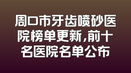 周口市牙齿喷砂医院榜单更新，前十名医院名单公布