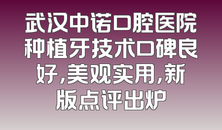 武汉中诺口腔医院种植牙技术口碑良好，美观实用，新版点评出炉