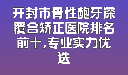开封市骨性龅牙深覆合矫正医院排名前十，专业实力优选