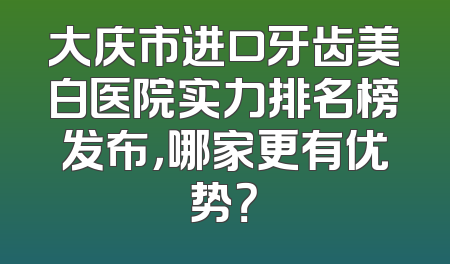 大庆市进口牙齿美白医院实力排名榜发布，哪家更有优势？