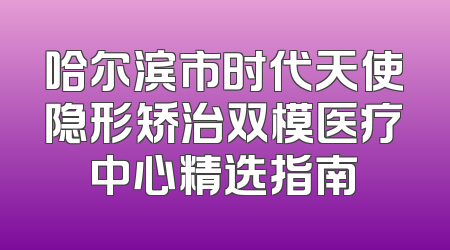 哈尔滨市时代天使隐形矫治双模医疗中心精选指南