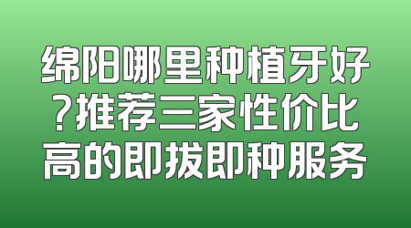 绵阳哪里种植牙好？推荐三家性价比高的即拔即种服务
