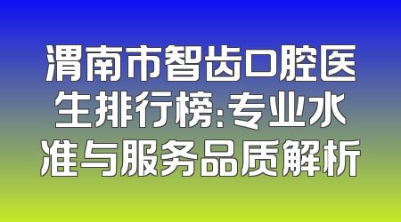 渭南市智齿口腔医生排行榜：专业水准与服务品质解析