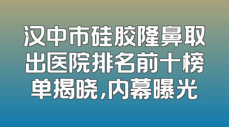 汉中市硅胶隆鼻取出医院排名前十榜单揭晓，内幕曝光