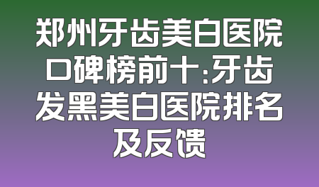 郑州牙齿美白医院口碑榜前十：牙齿发黑美白医院排名及反馈