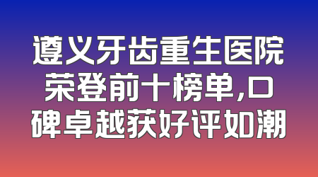 遵义牙齿重生医院荣登前十榜单，口碑卓越获好评如潮
