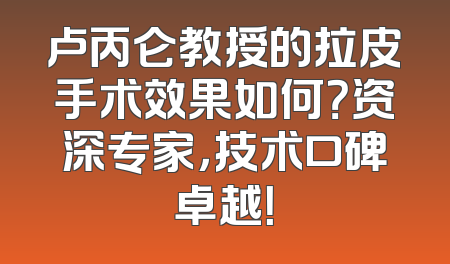 卢丙仑教授的拉皮手术效果如何？资深专家，技术口碑卓越！