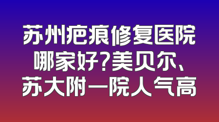 苏州疤痕修复医院哪家好？美贝尔、苏大附一院人气高