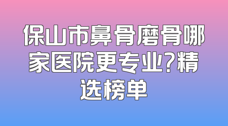 保山市鼻骨磨骨哪家医院更专业？精选榜单