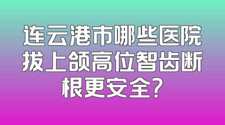 连云港市哪些医院拔上颌高位智齿断根更安全？