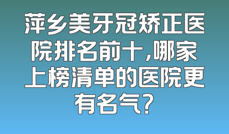 萍乡美牙冠矫正医院排名前十，哪家上榜清单的医院更有名气？