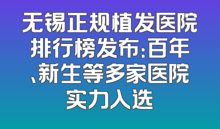 无锡正规植发医院排行榜发布：百年、新生等多家医院实力入选