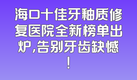 海口十佳牙釉质修复医院全新榜单出炉，告别牙齿缺憾！