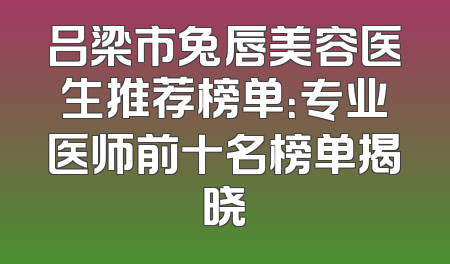 吕梁市兔唇美容医生推荐榜单：专业医师前十名榜单揭晓