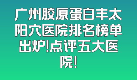广州胶原蛋白丰太阳穴医院排名榜单出炉！点评五大医院！