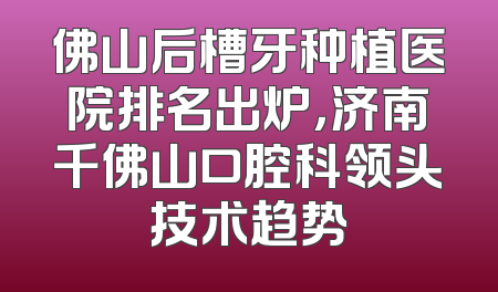佛山后槽牙种植医院排名出炉，济南千佛山口腔科领头技术趋势