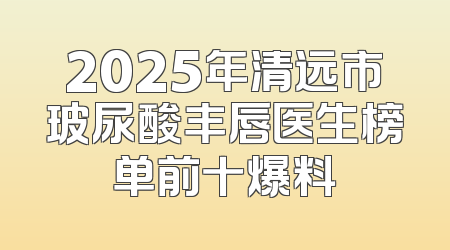 2025年清远市玻尿酸丰唇医生榜单前十爆料