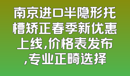 南京进口半隐形托槽矫正春季新优惠上线，价格表发布，专业正畸选择