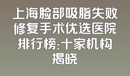 上海脸部吸脂失败修复手术优选医院排行榜：十家机构揭晓