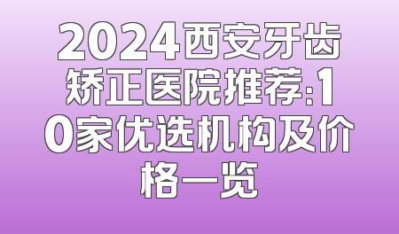 2024西安牙齿矫正医院推荐：10家优选机构及价格一览