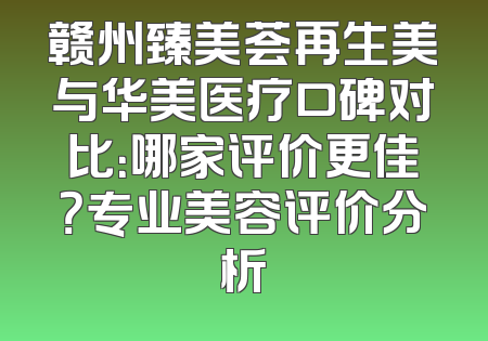 赣州臻美荟再生美与华美医疗口碑对比：哪家评价更佳？专业美容评价分析