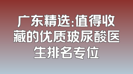 广东精选：值得收藏的优质玻尿酸医生排名专位
