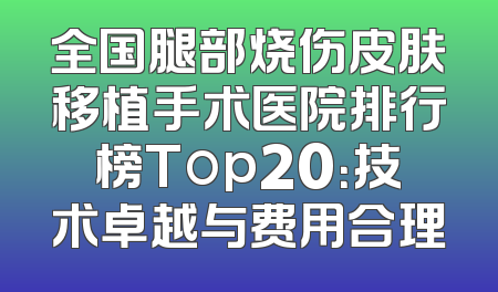 全国腿部烧伤皮肤移植手术医院排行榜Top20：技术卓越与费用合理