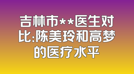 吉林市**医生对比：陈美玲和高梦的医疗水平