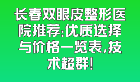 长春双眼皮整形医院推荐：优质选择与价格一览表，技术超群！