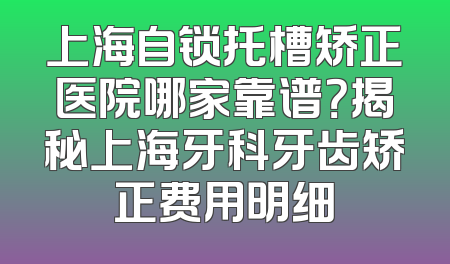 上海自锁托槽矫正医院哪家靠谱？揭秘上海牙科牙齿矫正费用明细