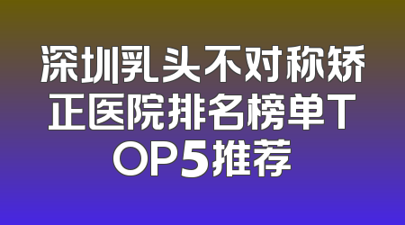 深圳乳头不对称矫正医院排名榜单TOP5推荐