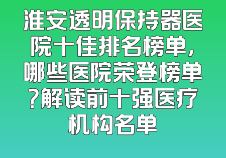 淮安透明保持器医院十佳排名榜单，哪些医院荣登榜单？解读前十强医疗机构名单