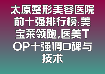 太原整形美容医院前十强排行榜：美宝莱领跑，医美TOP十强调口碑与技术