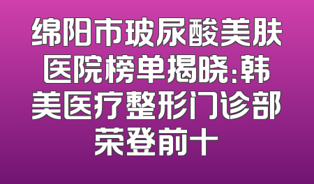 绵阳市玻尿酸美肤医院榜单揭晓：韩美医疗整形门诊部荣登前十
