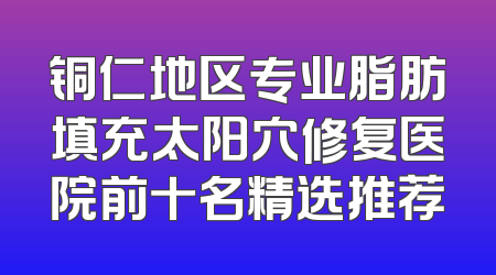 铜仁地区专业脂肪填充太阳穴修复医院前十名精选推荐